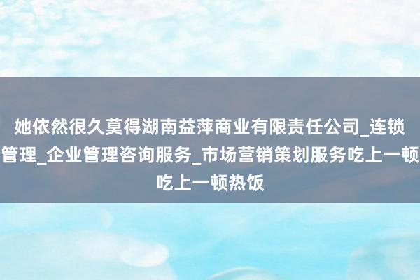 她依然很久莫得湖南益萍商业有限责任公司_连锁企业管理_企业管理咨询服务_市场营销策划服务吃上一顿热饭