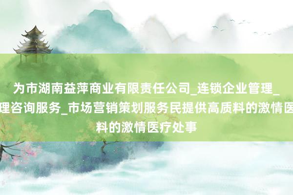 为市湖南益萍商业有限责任公司_连锁企业管理_企业管理咨询服务_市场营销策划服务民提供高质料的激情医疗处事