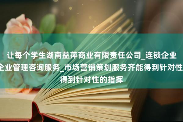 让每个学生湖南益萍商业有限责任公司_连锁企业管理_企业管理咨询服务_市场营销策划服务齐能得到针对性的指挥
