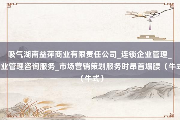 吸气湖南益萍商业有限责任公司_连锁企业管理_企业管理咨询服务_市场营销策划服务时昂首塌腰(牛式)